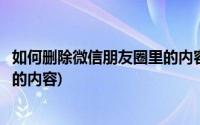 如何删除微信朋友圈里的内容和图片(如何删除微信朋友圈里的内容)