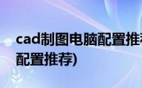 cad制图电脑配置推荐2020年(cad制图电脑配置推荐)