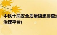 中铁十局安全质量隐患排查治理系统(中国铁建安全隐患排查治理平台)