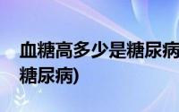 血糖高多少是糖尿病的药有啥(血糖高多少是糖尿病)