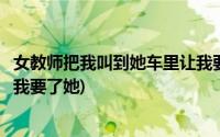 女教师把我叫到她车里让我要了她(女教师把我叫到她车里让我要了她)