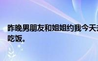 昨晚男朋友和姐姐约我今天去她家吃饭。今天我去他姐姐家吃饭。