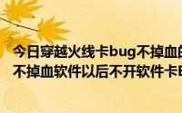 今日穿越火线卡bug不掉血的软件（关于如何使用一次BUG不掉血软件以后不开软件卡BUG不掉血）