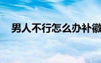 男人不行怎么办补徽信isk857(男人不行)