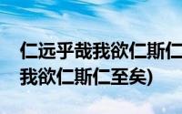 仁远乎哉我欲仁斯仁至矣什么意思(仁远乎哉我欲仁斯仁至矣)