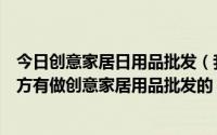 今日创意家居日用品批发（我想开个创意家居用品店什么地方有做创意家居用品批发的）