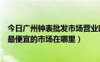 今日广州钟表批发市场营业时间（广州钟表批发市场在哪里最便宜的市场在哪里）