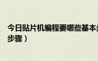 今日贴片机编程要哪些基本步骤呢（贴片机编程要哪些基本步骤）