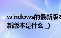 windows的最新版本是什么(windows的最新版本是什么 _)