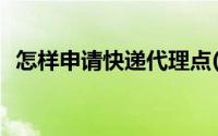 怎样申请快递代理点(怎么申请快递代理点)