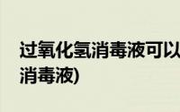 过氧化氢消毒液可以洗耳朵里面吗(过氧化氢消毒液)