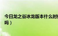 今日龙之谷冰龙版本什么时候出（龙之谷沙漠龙什么时候出吗）