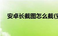 安卓长截图怎么截(安卓手机怎么截长图)