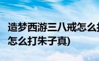 造梦西游三八戒怎么打朱子真(造梦西游3八戒怎么打朱子真)