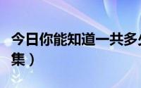 今日你能知道一共多少集（谁知道一共有多少集）