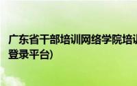 广东省干部培训网络学院培训平台(广东省干部培训网络学院登录平台)