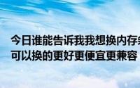 今日谁能告诉我我想换内存条换掉盛创的谁知道什么内存条可以换的更好更便宜更兼容