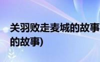 关羽败走麦城的故事简介20字(关羽败走麦城的故事)