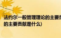 法约尔一般管理理论的主要贡献为什么(法约尔在管理理论上的主要贡献是什么)