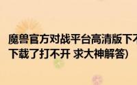 魔兽官方对战平台高清版下不了(魔兽争霸官方对战平台怎么下载了打不开 求大神解答)