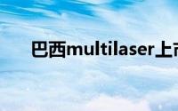 巴西multilaser上市(巴西multilaser)