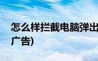 怎么样拦截电脑弹出广告(电脑怎么拦截弹出广告)