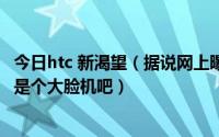 今日htc 新渴望（据说网上曝光了hTC新渴望8系新机不会又是个大脸机吧）