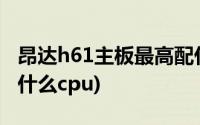 昂达h61主板最高配什么cpu(h61主板最高配什么cpu)