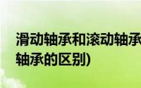 滑动轴承和滚动轴承的区别(滑动轴承与滚动轴承的区别)