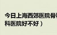 今日上海西郊医院骨科医院贵吗（上海西郊骨科医院好不好）