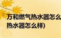 万和燃气热水器怎么样质量怎么样(万和燃气热水器怎么样)