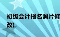 初级会计报名照片修改(中级会计报名照片修改)