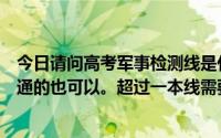 今日请问高考军事检测线是什么意思哦上军校需要多少分普通的也可以。超过一本线需要多少分