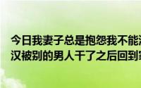 今日我妻子总是抱怨我不能满足她。最近帮老婆找了几个壮汉被别的男人干了之后回到家一脸疲惫。