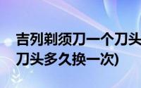 吉列剃须刀一个刀头可以用几次(吉列剃须刀刀头多久换一次)