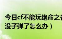 今日cf不能玩绝命之谷了吗（cf绝命之谷BUG没子弹了怎么办）