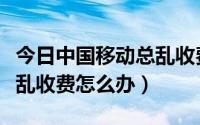 今日中国移动总乱收费怎么办呢（中国移动总乱收费怎么办）