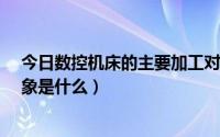 今日数控机床的主要加工对象是什么?（数控加工的主要对象是什么）