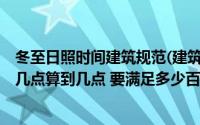 冬至日照时间建筑规范(建筑的日照分析 如果采用冬至日 从几点算到几点 要满足多少百分)