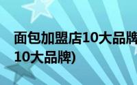 面包加盟店10大品牌面包加盟店(面包加盟店10大品牌)