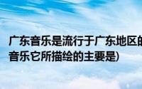 广东音乐是流行于广东地区的什么音乐(广东音乐是一种地方音乐它所描绘的主要是)