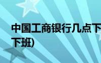 中国工商银行几点下班呀(中国工商银行几点下班)