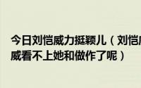 今日刘恺威力挺颖儿（刘恺威和颖儿很配呀男才女貌可怎么威看不上她和做作了呢）