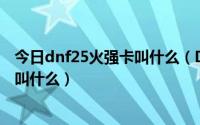 今日dnf25火强卡叫什么（DNF火强的卡片最高是加多少的叫什么）