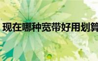 现在哪种宽带好用划算(什么宽带便宜又好用)