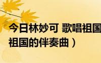 今日林妙可 歌唱祖国 伴奏（谁有林妙可 歌唱祖国的伴奏曲）