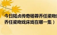 今日陆贞传奇杨蓉乔任梁吻戏床戏在哪一集（陆贞传奇杨蓉乔任梁吻戏床戏在哪一集）