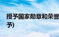 授予国家勋章和荣誉称号是哪个部门负责(授予)