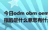 今日odm obm oem区别（ODMOEMOBM指的是什么意思有什么区别）