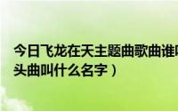 今日飞龙在天主题曲歌曲谁唱的（电视剧《飞龙在天》的开头曲叫什么名字）